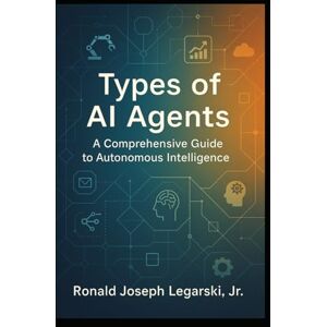 Legarski, Ronald Types of AI Agents: A Comprehensive Guide to Autonomous Intelligence Legarski, Ronald Types of AI Agents: A Comprehensive Guide to Autonomous Intelligence