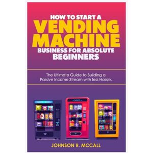 McCall, Johnson R HOW TO START A VENDING MACHINE BUSINESS FOR ABSOLUTE BEGINNERS: The Ultimate Guide to Building a Passive Income Stream with less Hassle McCall, Johnson R HOW TO START A VENDING MACHINE BUSINESS FOR ABSOLUTE BEGINNERS: The Ultimate Guide to Building a Passive Income Stream with less Hassle