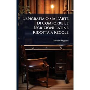 Buganza, Gaetano L'Epigrafia O Sia L'Arte Di Comporre Le Iscrizioni Latine Ridotta a Regole Buganza, Gaetano L'Epigrafia O Sia L'Arte Di Comporre Le Iscrizioni Latine Ridotta a Regole