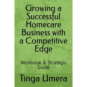 Umera, Tinga Growing a Successful Homecare Business with a Competitive Edge: Workbook & Strategic Guide Umera, Tinga Growing a Successful Homecare Business with a Competitive Edge: Workbook & Strategic Guide