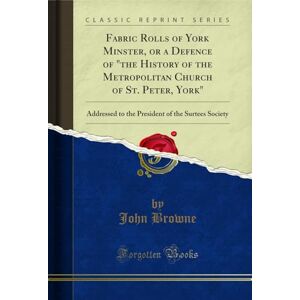 Browne, John Fabric Rolls of York Minster, or a Defence of "the History of the Metropolitan Church of St. Peter, York" (Classic Reprint): Addressed to the ... of the Surtees Society (Classic Reprint) Browne, John Fabric Rolls of York Minster, or a Defence of "the History of the Metropolitan Church of St. Peter, York" (Classic Reprint): Addressed to the ... of the Surtees Society (Classic Reprint)