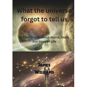 Williams, James What The Universe Forgot To Tell Us: Hidden Truths About Atoms, Stars, and Story of Life Williams, James What The Universe Forgot To Tell Us: Hidden Truths About Atoms, Stars, and Story of Life