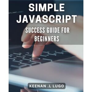 L Lugo, Keenan . Simple JavaScript Success Guide for Beginners: Master JavaScript Basics: Step-by-Step Guide for Novice Developers L Lugo, Keenan . Simple JavaScript Success Guide for Beginners: Master JavaScript Basics: Step-by-Step Guide for Novice Developers