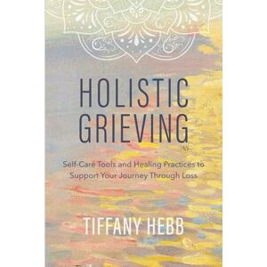 Hebb, Tiffany Holistic Grieving: Self-Care Tools and Healing Practices to Support Your Journey Through Loss Hebb, Tiffany Holistic Grieving: Self-Care Tools and Healing Practices to Support Your Journey Through Loss
