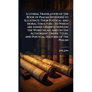 Jebb, John A Literal Translation of the Book of Psalms: Intended to Illustrate Their Poetical and Moral Structure: to Which are Added Dissertations on the Word ... Titles, and Poetical Features of the Psalms Jebb, John A Literal Translation of the Book of Psalms: Intended to Illustrate Their Poetical and Moral Structure: to Which are Added Dissertations on the Word ... Titles, and Poetical Features of the Psalms