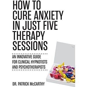 McCarthy, Patrick How to Cure Anxiety in Just Five Therapy Sessions: An Innovative Manual for Clinical Hypnotists and Psychotherapists McCarthy, Patrick How to Cure Anxiety in Just Five Therapy Sessions: An Innovative Manual for Clinical Hypnotists and Psychotherapists