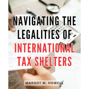 Howell, Margot M. Navigating the Legalities of International Tax Shelters: A Comprehensive Guide to Navigating International Tax Laws and Maximizing Financial Benefits Howell, Margot M. Navigating the Legalities of International Tax Shelters: A Comprehensive Guide to Navigating International Tax Laws and Maximizing Financial Benefits