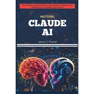 Pharmer, Jammy S. MASTERING CLAUDE AI: The Ultimate Guide to Harnessing Artificial Intelligence for Productivity, Innovation, and Success: 5 (AI Tech Guides) Pharmer, Jammy S. MASTERING CLAUDE AI: The Ultimate Guide to Harnessing Artificial Intelligence for Productivity, Innovation, and Success: 5 (AI Tech Guides)