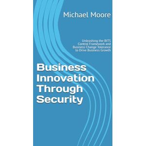 Moore, Michael S. Business Innovation Through Security: Unleashing the BITS Control Framework and Business Change Tolerance to Drive Business Growth Moore, Michael S. Business Innovation Through Security: Unleashing the BITS Control Framework and Business Change Tolerance to Drive Business Growth