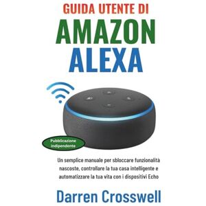Crosswell, Darren Guida utente di Amazon Alexa: Un semplice manuale per sbloccare funzionalità nascoste, controllare la tua casa intelligente e automatizzare la tua vita con i dispositivi Echo Crosswell, Darren Guida utente di Amazon Alexa: Un semplice manuale per sbloccare funzionalità nascoste, controllare la tua casa intelligente e automatizzare la tua vita con i dispositivi Echo