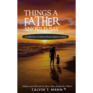 Mann, Calvin T. Things A Father Should Say: A Collection of Advice From Fathers to Sons Mann, Calvin T. Things A Father Should Say: A Collection of Advice From Fathers to Sons