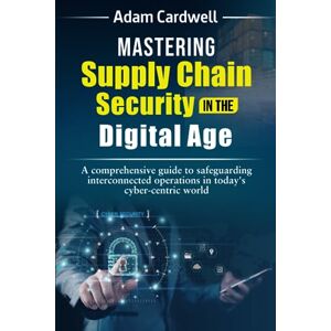 Cardwell, Mr Adam Mastering Supply Chain Security in the Digital Age: a comprehensive guide to safeguarding interconnected operations in today's cyber-centric world Cardwell, Mr Adam Mastering Supply Chain Security in the Digital Age: a comprehensive guide to safeguarding interconnected operations in today's cyber-centric world