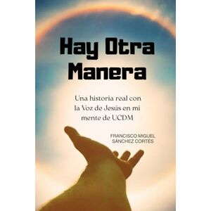 Sanchez, Sr. Francisco Miguel Hay otra Manera": Una historia real con la Voz de Jesús en mi mente de UCDM Sanchez, Sr. Francisco Miguel Hay otra Manera": Una historia real con la Voz de Jesús en mi mente de UCDM