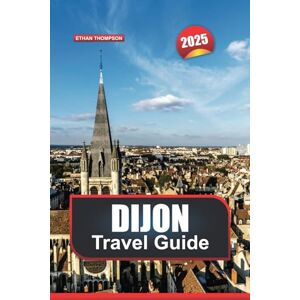 THOMPSON, ETHAN DIJON TRAVEL GUIDE 2025: Explore France's Culinary Capital Grand Architecture, Rich History & Gourmet Delights THOMPSON, ETHAN DIJON TRAVEL GUIDE 2025: Explore France's Culinary Capital Grand Architecture, Rich History & Gourmet Delights