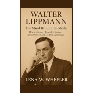 W. WHEELER, LENA WALTER LIPPMANN : THE MIND BEHIND THE MEDIA: How a Visionary Journalist Shaped Public Opinion and Modern Democracy W. WHEELER, LENA WALTER LIPPMANN : THE MIND BEHIND THE MEDIA: How a Visionary Journalist Shaped Public Opinion and Modern Democracy