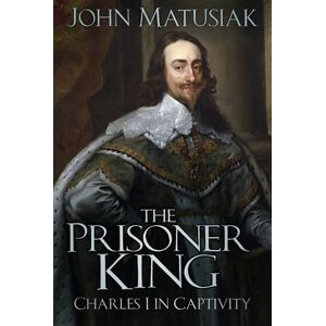 John Matusiak The Prisoner King: Charles I in Captivity John Matusiak The Prisoner King: Charles I in Captivity