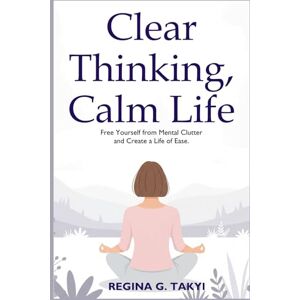 Takyi, Regina G Clear Thinking, Calm Life: Free Yourself from Mental Clutter and Create a Life of Ease Takyi, Regina G Clear Thinking, Calm Life: Free Yourself from Mental Clutter and Create a Life of Ease
