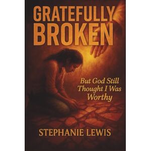 Lewis, Stephanie Denise Gratefully Broken, But God Still Thought I Was Worthy Lewis, Stephanie Denise Gratefully Broken, But God Still Thought I Was Worthy