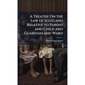 Fraser, Patrick Fraser A Treatise On the Law of Scotland Relative to Parent and Child and Guardian and Ward Fraser, Patrick Fraser A Treatise On the Law of Scotland Relative to Parent and Child and Guardian and Ward