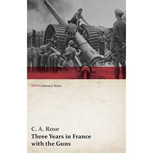 Rose, C. A. Three Years in France with the Guns: Being Episodes in the Life of a Field Battery (WWI Centenary Series) Rose, C. A. Three Years in France with the Guns: Being Episodes in the Life of a Field Battery (WWI Centenary Series)
