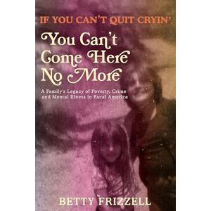 Frizzell If You Can't Quit Cryin', You Can't Come Here No More: A Family's Legacy of Poverty, Crime and Mental Illness in Rural America Frizzell If You Can't Quit Cryin', You Can't Come Here No More: A Family's Legacy of Poverty, Crime and Mental Illness in Rural America