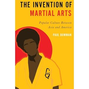 Bowman, Paul The Invention of Martial Arts: Popular Culture Between Asia and America Bowman, Paul The Invention of Martial Arts: Popular Culture Between Asia and America