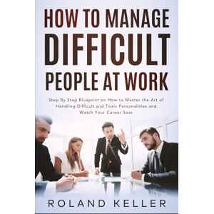 Roland How To Manage Difficult People at Work: Step By Step Blueprint on How to Master the Art of Handling Difficult and Toxic Personalities and Watch Your Career Soar Roland How To Manage Difficult People at Work: Step By Step Blueprint on How to Master the Art of Handling Difficult and Toxic Personalities and Watch Your Career Soar