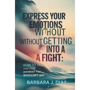 J. Diaz, Barbara Express Your Emotions Without Getting Into a Fight: How To Talk to Your Lover and What You Shouldn't Say J. Diaz, Barbara Express Your Emotions Without Getting Into a Fight: How To Talk to Your Lover and What You Shouldn't Say