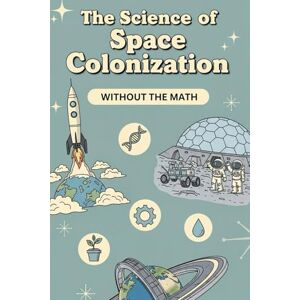 Weisenberg, Mel The Science of Space Colonization Without the Math: Inside the Science of Habitats, Life Support, and Everyday Living in Space Weisenberg, Mel The Science of Space Colonization Without the Math: Inside the Science of Habitats, Life Support, and Everyday Living in Space