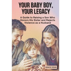 Yesin, Grace Your Baby Boy, Your Legacy: A Guide to Raising a Son Who Honors His Sister and Reject Violence as a Husband Yesin, Grace Your Baby Boy, Your Legacy: A Guide to Raising a Son Who Honors His Sister and Reject Violence as a Husband