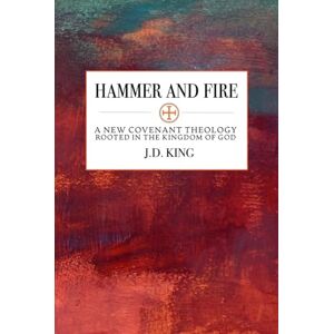 King, J.D. Hammer and Fire: A New Covenant Theology Rooted in the Kingdom of God King, J.D. Hammer and Fire: A New Covenant Theology Rooted in the Kingdom of God