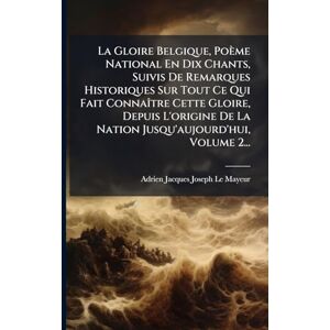 La Gloire Belgique, Poème National En Dix Chants, Suivis De Remarques Historiques Sur Tout Ce Qui Fait ConnaÃ(R)tre Cette Gloire, Depuis L'origine De La Nation Jusqu'aujourd'hui, Volume 2... La Gloire Belgique, Poème National En Dix Chants, Suivis De Remarques Historiques Sur Tout Ce Qui Fait ConnaÃ(R)tre Cette Gloire, Depuis L'origine De La Nation Jusqu'aujourd'hui, Volume 2...