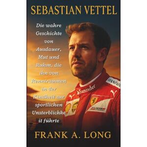 A. LONG, FRANK SEBASTIAN VETTEL: Die wahre Geschichte von Ausdauer, Mut und Ruhm, die ihn von Rennträumen in der Kindheit zur sportlichen Unsterblichkeit führte A. LONG, FRANK SEBASTIAN VETTEL: Die wahre Geschichte von Ausdauer, Mut und Ruhm, die ihn von Rennträumen in der Kindheit zur sportlichen Unsterblichkeit führte