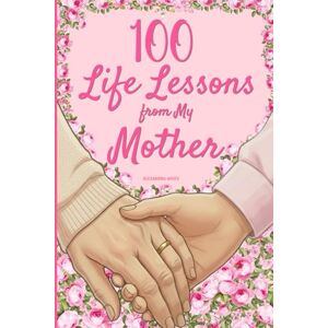 White, Alexandra 100 Life Lessons from My Mother: A Book of Love and Life Lessons, Completed by Your Mother White, Alexandra 100 Life Lessons from My Mother: A Book of Love and Life Lessons, Completed by Your Mother