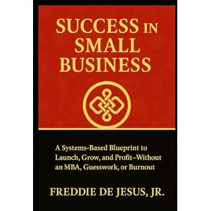 De Jesus Jr, Freddie Success in Small Business: A Systems-Based Blueprint to Launch, Grow, and Profit—Without an MBA, Guesswork, or Burnout De Jesus Jr, Freddie Success in Small Business: A Systems-Based Blueprint to Launch, Grow, and Profit—Without an MBA, Guesswork, or Burnout