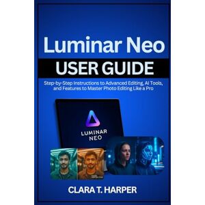 Harper, Clara T. Luminar Neo User Guide: Step-by-Step Instructions to Advanced Editing, AI Tools, and Features to Master Photo Editing Like a Pro Harper, Clara T. Luminar Neo User Guide: Step-by-Step Instructions to Advanced Editing, AI Tools, and Features to Master Photo Editing Like a Pro