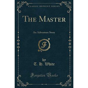 White, T. H. The Master (Classic Reprint): An Adventure Story White, T. H. The Master (Classic Reprint): An Adventure Story