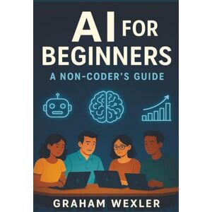 Wexler, Graham AI for Beginners: A Non-Coder’s Guide: “Master Everyday AI Tools Without Writing a Single Line of Code” Wexler, Graham AI for Beginners: A Non-Coder’s Guide: “Master Everyday AI Tools Without Writing a Single Line of Code”