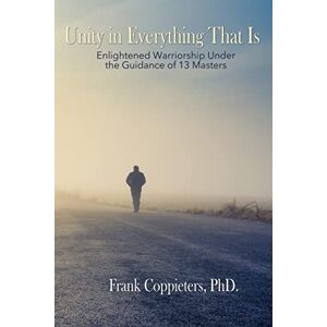 Coppieters PhD., Frank Unity in Everything That Is: Enlightened Warriorship Under the Guidance of 13 Masters Coppieters PhD., Frank Unity in Everything That Is: Enlightened Warriorship Under the Guidance of 13 Masters