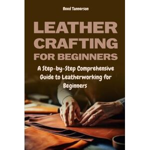 Tannerson, Reed Leathercrafting for Beginners: A Step-by-Step Comprehensive Guide to Leatherworking for Beginners Tannerson, Reed Leathercrafting for Beginners: A Step-by-Step Comprehensive Guide to Leatherworking for Beginners