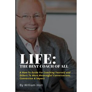 Holt, William D. B. Life: The Best Coach of All: A How-To Guide For Coaching Yourself and Others to More Meaningful Conversations, Connection & Impact Holt, William D. B. Life: The Best Coach of All: A How-To Guide For Coaching Yourself and Others to More Meaningful Conversations, Connection & Impact