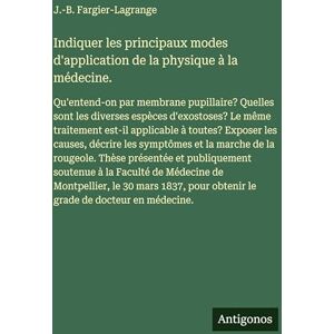 Fargier-Lagrange, J -B Indiquer les principaux modes d'application de la physique à la médecine.: Qu'entend-on par membrane pupillaire? Quelles sont les diverses espèces ... les causes, décrire les symptômes et la m Fargier-Lagrange, J -B Indiquer les principaux modes d'application de la physique à la médecine.: Qu'entend-on par membrane pupillaire? Quelles sont les diverses espèces ... les causes, décrire les symptômes et la m