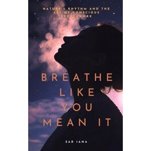 Iana, Sar Breathe Like You Mean It: Nature's Rhythm and the Art of Conscious Breathwork Iana, Sar Breathe Like You Mean It: Nature's Rhythm and the Art of Conscious Breathwork