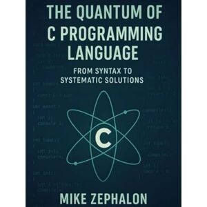 Zephalon, Mike The Quantum of C Programming Language: From Syntax to Systematic Solutions Zephalon, Mike The Quantum of C Programming Language: From Syntax to Systematic Solutions