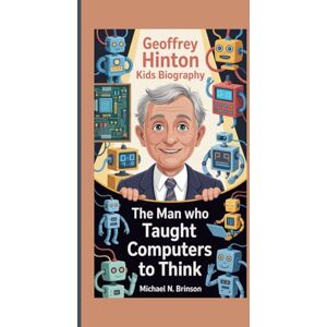 N. Brinson, Michael GEOFFREY HINTON KIDS BIOGRAPHY: The Man Who Taught Computers to Think N. Brinson, Michael GEOFFREY HINTON KIDS BIOGRAPHY: The Man Who Taught Computers to Think