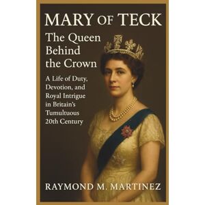 M. Martinez, Raymond Mary Of Teck: The Queen Behind The Crown: A Life Of Duty, Devotion, and Royal Intrigue in Britain's Tumultuous 20th Century M. Martinez, Raymond Mary Of Teck: The Queen Behind The Crown: A Life Of Duty, Devotion, and Royal Intrigue in Britain's Tumultuous 20th Century