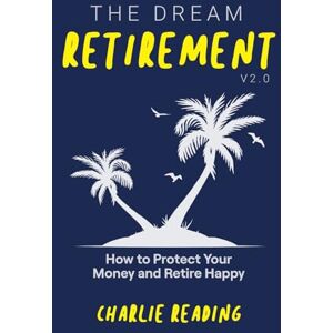 Reading, Charlie The Dream Retirement V2.0: How to Protect Your Money and Retire Happy Reading, Charlie The Dream Retirement V2.0: How to Protect Your Money and Retire Happy