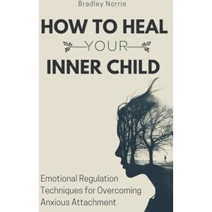 Norris, Bradley How to Heal Your Inner Child: Emotional Regulation Techniques for Overcoming Anxious Attachment Norris, Bradley How to Heal Your Inner Child: Emotional Regulation Techniques for Overcoming Anxious Attachment