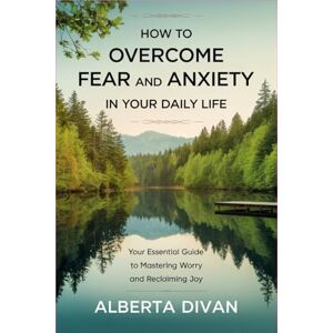 Divan, Alberta How to Overcome Fear and Anxiety in Your Daily Life: Your Essential Guide to Mastering Worry and Reclaiming Joy Divan, Alberta How to Overcome Fear and Anxiety in Your Daily Life: Your Essential Guide to Mastering Worry and Reclaiming Joy