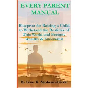 Akohene-Asiedu, Isaac K. EVERY PARENT MANUAL: Blueprint for Raising a Child to Withstand the Realities of This World and Become Wealthy & Successful Akohene-Asiedu, Isaac K. EVERY PARENT MANUAL: Blueprint for Raising a Child to Withstand the Realities of This World and Become Wealthy & Successful